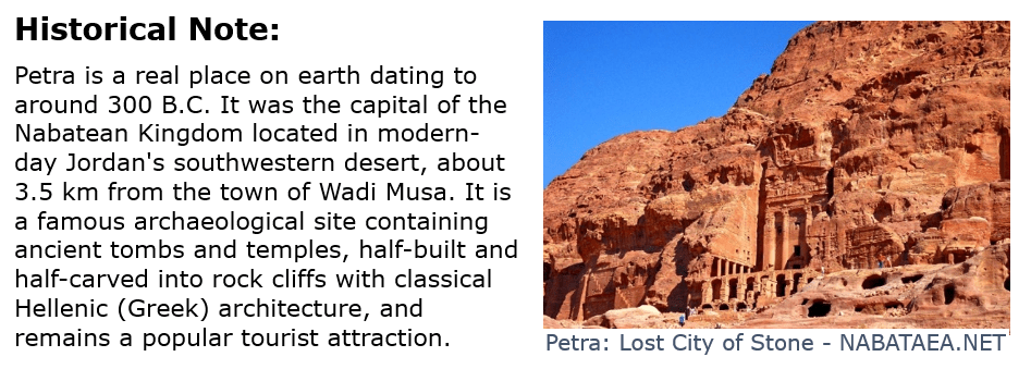 Petra is a real place on earth dating to around 300 B.C. It was the capital of the Nabatean Kingdom located in modern-day Jordan's southwestern desert, about 3.5 km from the town of Wadi Musa. It is a famous archaeological site containing ancient tombs and temples, half-built and half-carved into rock cliffs with classical Hellenic (Greek) architecture, and remains a popular tourist attraction.